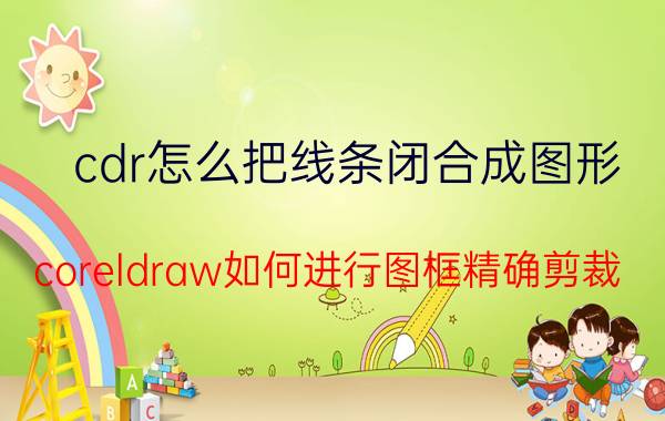 cdr怎么把线条闭合成图形 coreldraw如何进行图框精确剪裁？